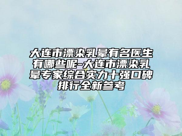 大連市漂染乳暈有名醫(yī)生有哪些呢-大連市漂染乳暈專家綜合實力十強口碑排行全新參考