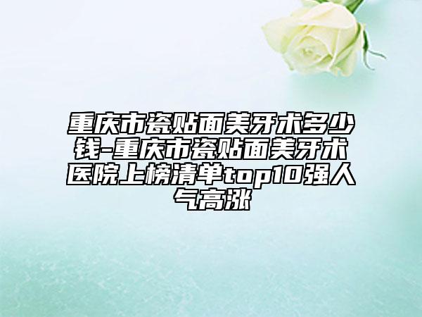 重慶市瓷貼面美牙術(shù)多少錢-重慶市瓷貼面美牙術(shù)醫(yī)院上榜清單top10強(qiáng)人氣高漲