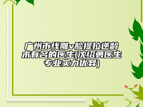 廣州市線雕v臉提拉逆齡術有名的醫(yī)生(沈紹勇醫(yī)生專業(yè)實力優(yōu)異)