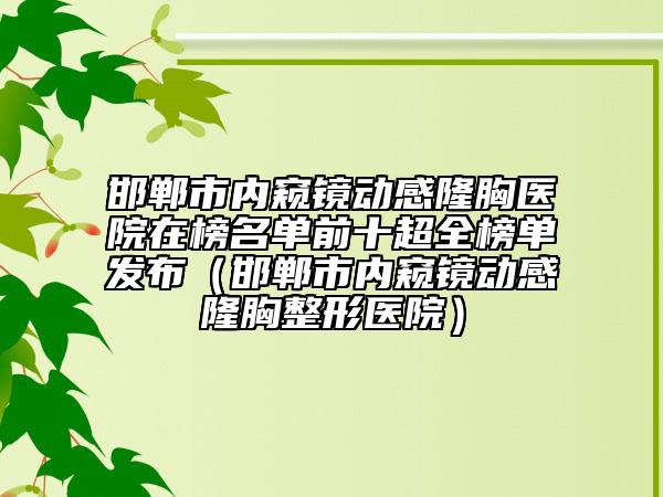 邯鄲市內(nèi)窺鏡動感隆胸醫(yī)院在榜名單前十超全榜單發(fā)布（邯鄲市內(nèi)窺鏡動感隆胸整形醫(yī)院）
