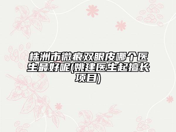 株洲市微痕雙眼皮哪個醫(yī)生最好呢(姚建醫(yī)生起擅長項目)
