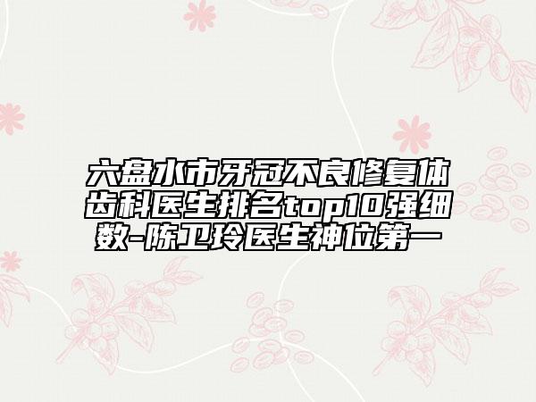 六盤水市牙冠不良修復(fù)體齒科醫(yī)生排名top10強細數(shù)-陳衛(wèi)玲醫(yī)生神位第一
