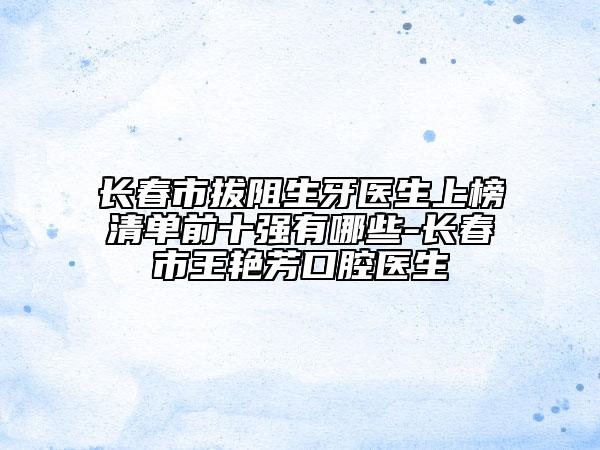 長春市拔阻生牙醫(yī)生上榜清單前十強(qiáng)有哪些-長春市王艷芳口腔醫(yī)生