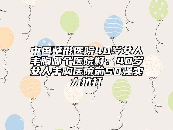 中國整形醫(yī)院40歲女人豐胸哪個醫(yī)院好：40歲女人豐胸醫(yī)院前50強實力抗打