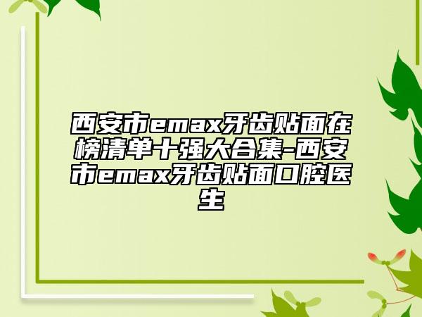西安市emax牙齒貼面在榜清單十強(qiáng)大合集-西安市emax牙齒貼面口腔醫(yī)生