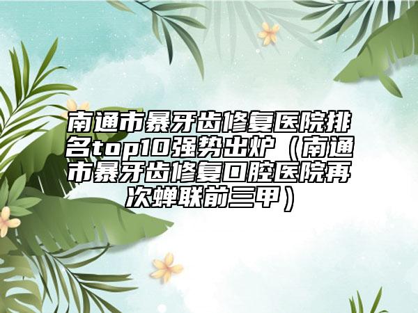 南通市暴牙齒修復(fù)醫(yī)院排名top10強勢出爐（南通市暴牙齒修復(fù)口腔醫(yī)院再次蟬聯(lián)前三甲）