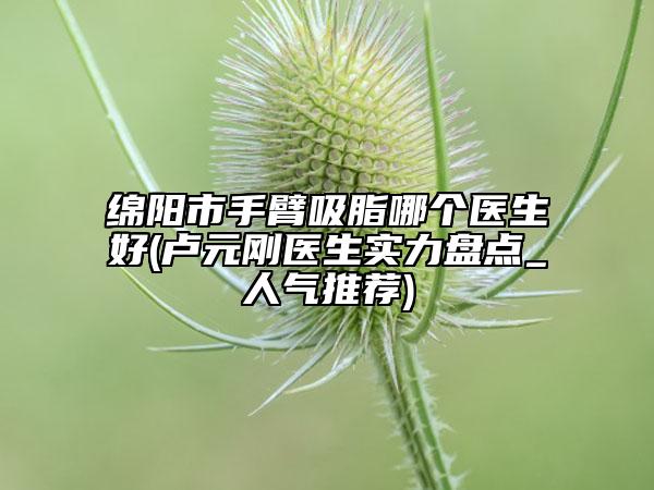 綿陽市手臂吸脂哪個醫(yī)生好(盧元剛醫(yī)生實力盤點_人氣推薦)