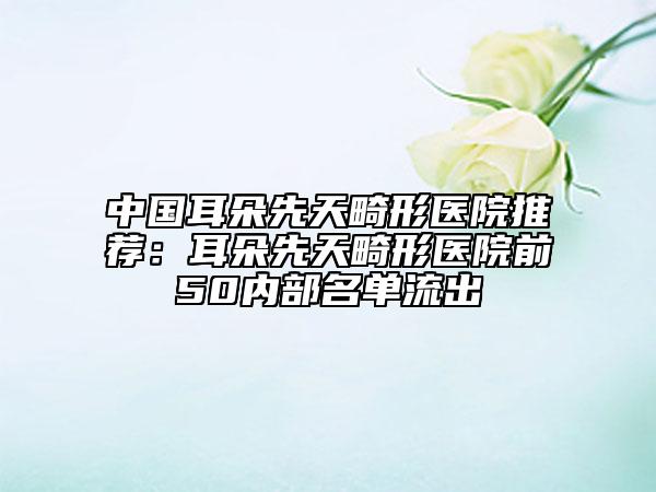 中國(guó)耳朵先天畸形醫(yī)院推薦：耳朵先天畸形醫(yī)院前50內(nèi)部名單流出