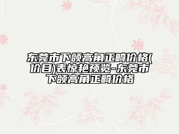 東莞市下頜高角正畸價(jià)格(價(jià)目)表驚艷預(yù)覽-東莞市下頜高角正畸價(jià)格