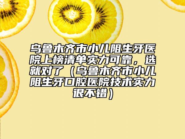 烏魯木齊市小兒阻生牙醫(yī)院上榜清單實(shí)力可靠，選就對(duì)了（烏魯木齊市小兒阻生牙口腔醫(yī)院技術(shù)實(shí)力很不錯(cuò)）