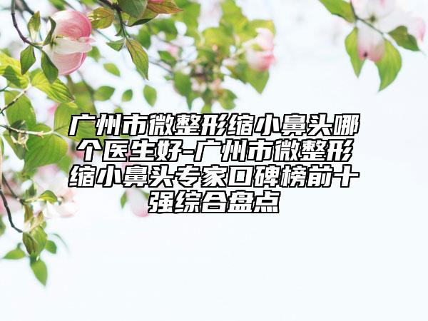 廣州市微整形縮小鼻頭哪個醫(yī)生好-廣州市微整形縮小鼻頭專家口碑榜前十強綜合盤點