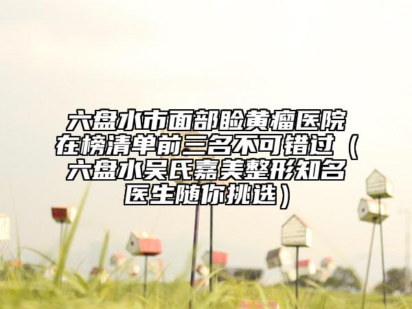 六盤水市面部瞼黃瘤醫(yī)院在榜清單前三名不可錯過（六盤水吳氏嘉美整形知名醫(yī)生隨你挑選）