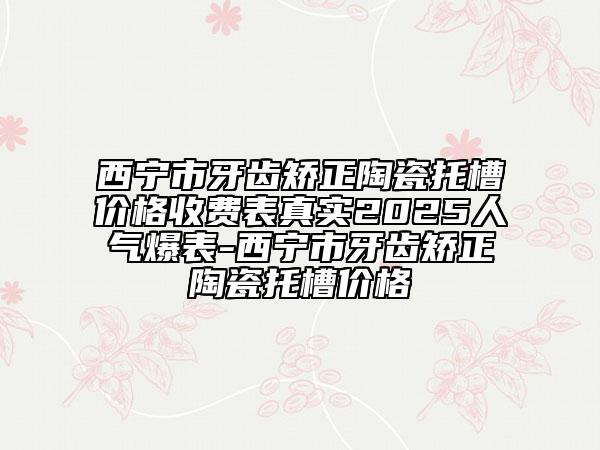 西寧市牙齒矯正陶瓷托槽價格收費表真實2025人氣爆表-西寧市牙齒矯正陶瓷托槽價格
