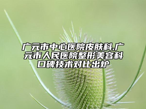 廣元市中心醫(yī)院皮膚科,廣元市人民醫(yī)院整形美容科口碑技術(shù)對比出爐