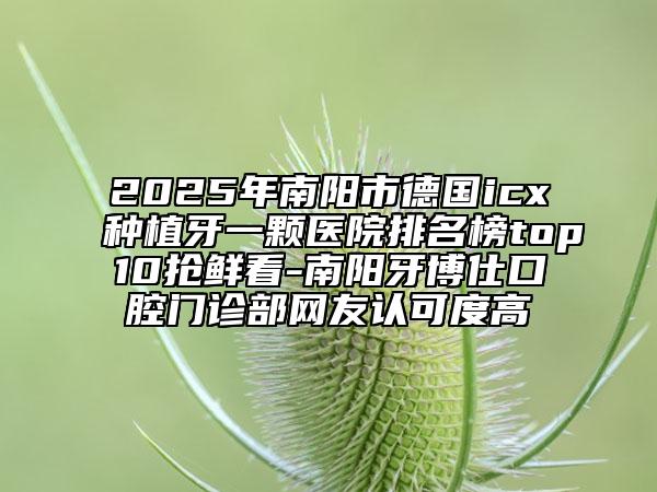2025年南陽市德國icx種植牙一顆醫(yī)院排名榜top10搶鮮看-南陽牙博仕口腔門診部網(wǎng)友認(rèn)可度高
