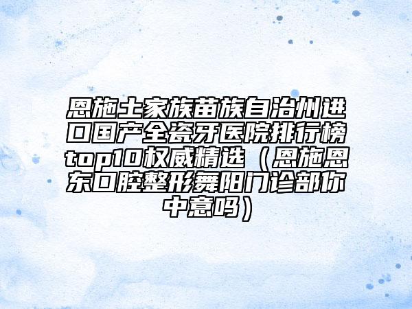 恩施土家族苗族自治州進(jìn)口國產(chǎn)全瓷牙醫(yī)院排行榜top10權(quán)威精選（恩施恩東口腔整形舞陽門診部你中意嗎）