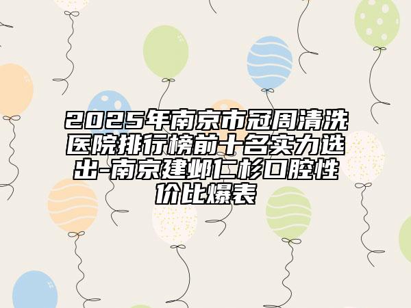 2025年南京市冠周清洗醫(yī)院排行榜前十名實力選出-南京建鄴仁杉口腔性價比爆表