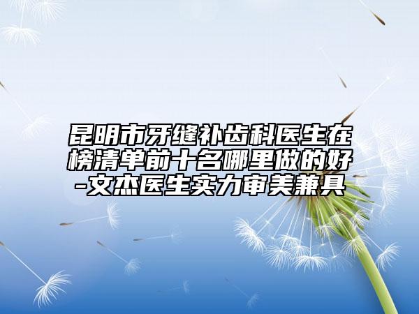 昆明市牙縫補齒科醫(yī)生在榜清單前十名哪里做的好-文杰醫(yī)生實力審美兼具