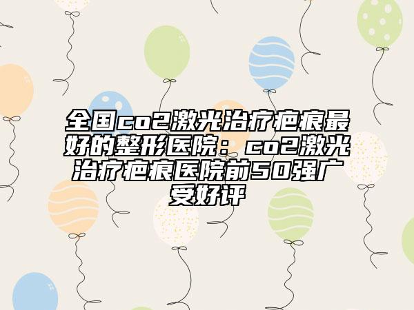 全國(guó)co2激光治療疤痕最好的整形醫(yī)院：co2激光治療疤痕醫(yī)院前50強(qiáng)廣受好評(píng)