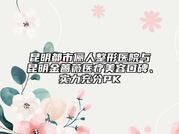 昆明都市儷人整形醫(yī)院與昆明金薔薇醫(yī)療美容口碑、實(shí)力充分PK