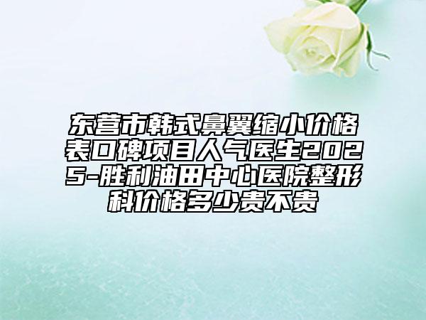 東營市韓式鼻翼縮小價格表口碑項目人氣醫(yī)生2025-勝利油田中心醫(yī)院整形科價格多少貴不貴