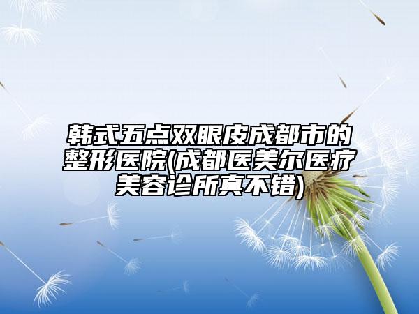 韓式五點(diǎn)雙眼皮成都市的整形醫(yī)院(成都醫(yī)美爾醫(yī)療美容診所真不錯(cuò))