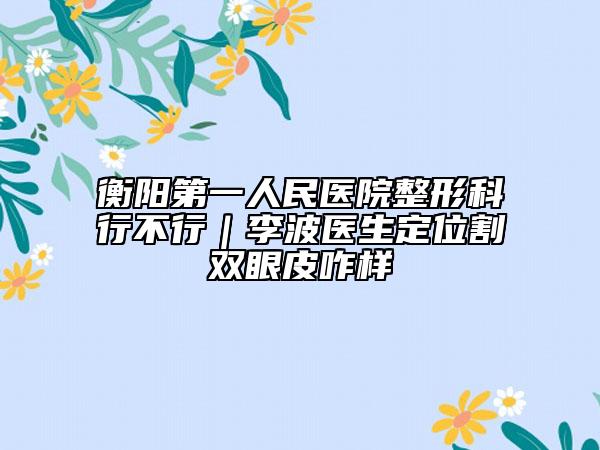 衡陽第一人民醫(yī)院整形科行不行｜李波醫(yī)生定位割雙眼皮咋樣