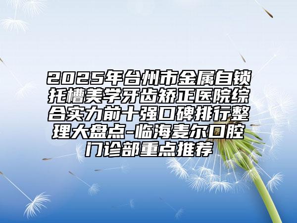 2025年臺州市金屬自鎖托槽美學牙齒矯正醫(yī)院綜合實力前十強口碑排行整理大盤點-臨海麥爾口腔門診部重點推薦