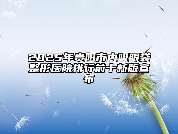 2025年貴陽(yáng)市內(nèi)吸眼袋整形醫(yī)院排行前十新版宣布