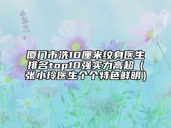 廈門(mén)市洗10厘米紋身醫(yī)生排名top10強(qiáng)實(shí)力高超（張小玲醫(yī)生個(gè)個(gè)特色鮮明）
