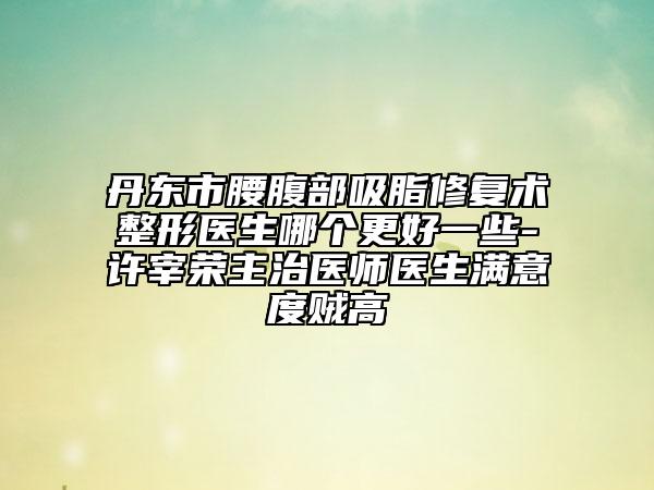 丹東市腰腹部吸脂修復(fù)術(shù)整形醫(yī)生哪個(gè)更好一些-許宰榮主治醫(yī)師醫(yī)生滿意度賊高
