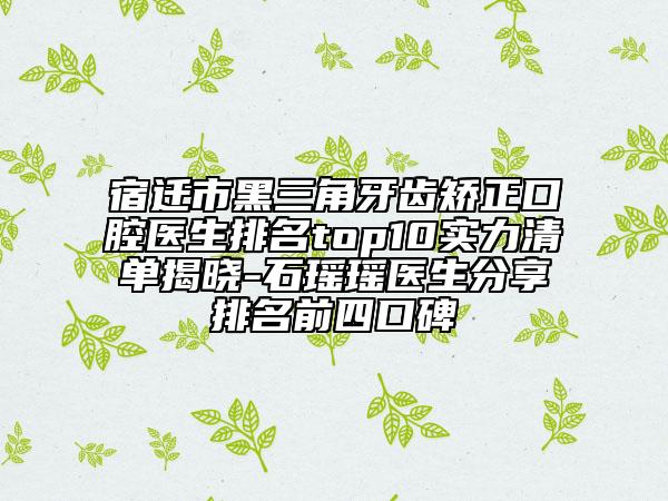 宿遷市黑三角牙齒矯正口腔醫(yī)生排名top10實力清單揭曉-石瑤瑤醫(yī)生分享排名前四口碑