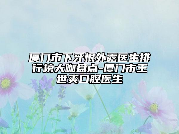 廈門市下牙根外露醫(yī)生排行榜大咖盤點(diǎn)-廈門市王世爽口腔醫(yī)生