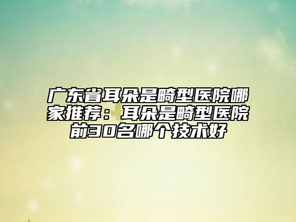 廣東省耳朵是畸型醫(yī)院哪家推薦：耳朵是畸型醫(yī)院前30名哪個技術(shù)好