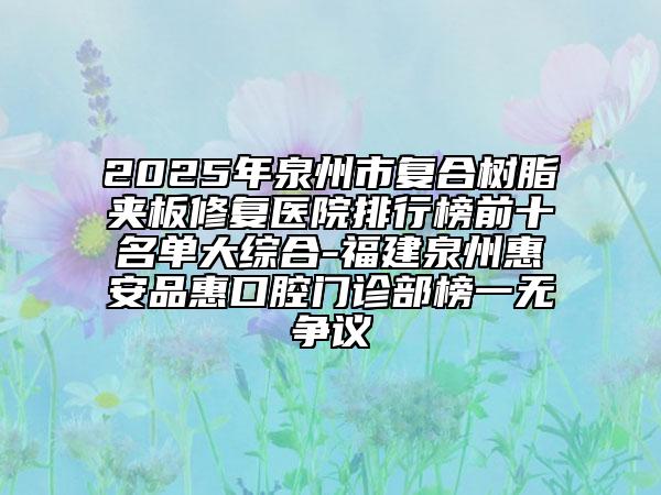 2025年泉州市復(fù)合樹脂夾板修復(fù)醫(yī)院排行榜前十名單大綜合-福建泉州惠安品惠口腔門診部榜一無爭議