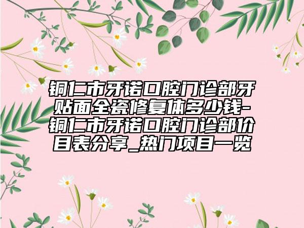 銅仁市牙諾口腔門診部牙貼面全瓷修復(fù)體多少錢-銅仁市牙諾口腔門診部?jī)r(jià)目表分享_熱門項(xiàng)目一覽