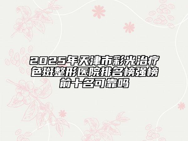 2025年天津市彩光治療色斑整形醫(yī)院排名榜強榜前十名可靠嗎