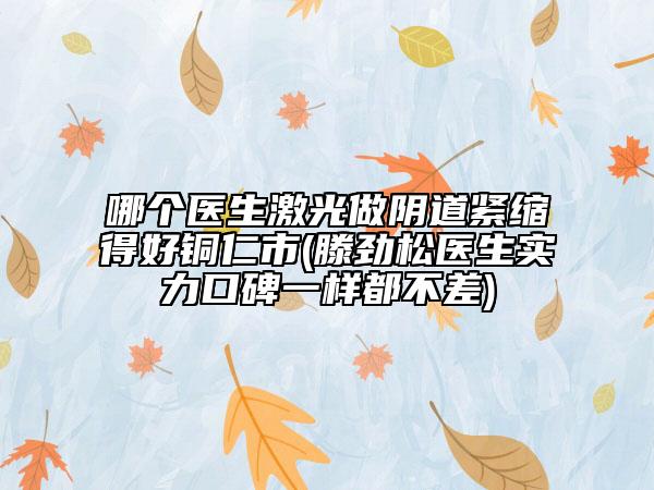 哪個醫(yī)生激光做陰道緊縮得好銅仁市(滕勁松醫(yī)生實力口碑一樣都不差)