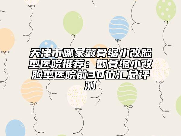 天津市哪家顴骨縮小改臉型醫(yī)院推薦：顴骨縮小改臉型醫(yī)院前30位匯總評(píng)測(cè)