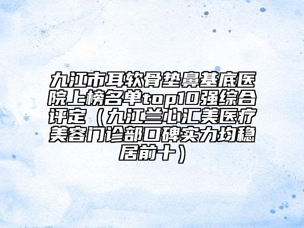 九江市耳軟骨墊鼻基底醫(yī)院上榜名單top10強綜合評定（九江蘭心匯美醫(yī)療美容門診部口碑實力均穩(wěn)居前十）