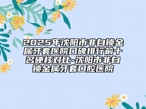 2025年沈陽市非自鎖金屬牙套醫(yī)院口碑排行前十名硬核對比-沈陽市非自鎖金屬牙套口腔醫(yī)院
