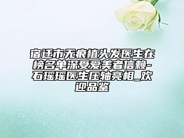 宿遷市無痕植頭發(fā)醫(yī)生在榜名單深受愛美者信賴-石瑤瑤醫(yī)生壓軸亮相_歡迎品鑒