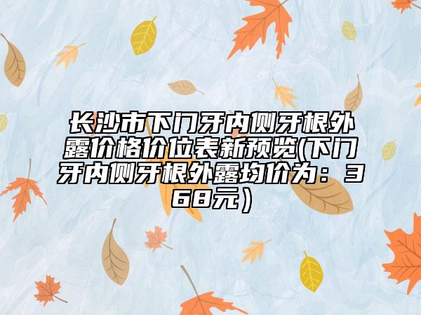 長沙市下門牙內(nèi)側(cè)牙根外露價格價位表新預(yù)覽(下門牙內(nèi)側(cè)牙根外露均價為：368元）
