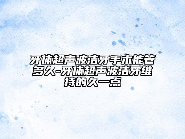 牙體超聲波潔牙手術(shù)能管多久-牙體超聲波潔牙維持的久一點(diǎn)