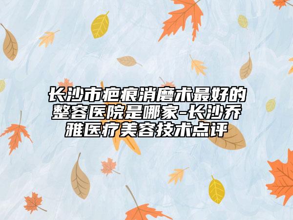 長沙市疤痕消磨術(shù)最好的整容醫(yī)院是哪家-長沙喬雅醫(yī)療美容技術(shù)點評