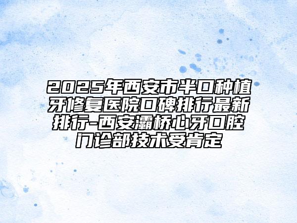 2025年西安市半口種植牙修復(fù)醫(yī)院口碑排行最新排行-西安灞橋心牙口腔門診部技術(shù)受肯定