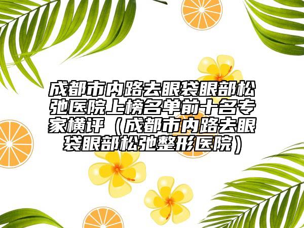 成都市內(nèi)路去眼袋眼部松弛醫(yī)院上榜名單前十名專家橫評(píng)（成都市內(nèi)路去眼袋眼部松弛整形醫(yī)院）