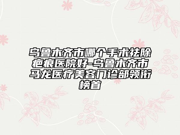 烏魯木齊市哪個(gè)手術(shù)祛除疤痕醫(yī)院好-烏魯木齊市馬龍醫(yī)療美容門診部領(lǐng)銜榜首