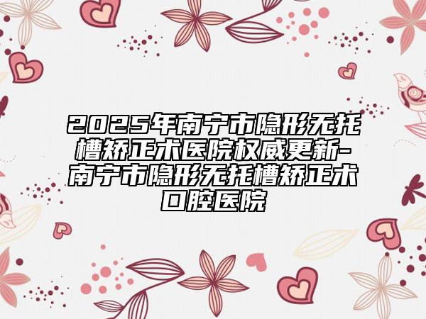 2025年南寧市隱形無(wú)托槽矯正術(shù)醫(yī)院權(quán)威更新-南寧市隱形無(wú)托槽矯正術(shù)口腔醫(yī)院