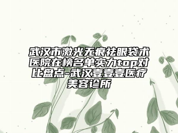 武漢市激光無(wú)痕祛眼袋術(shù)醫(yī)院在榜名單實(shí)力top對(duì)比盤(pán)點(diǎn)-武漢壹壹壹醫(yī)療美容診所